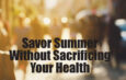 Savor Summer Without Sacrificing Your Health